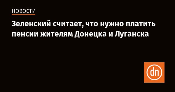 Зеленский считает, что нужно платить пенсии жителям Донецка и Луганска